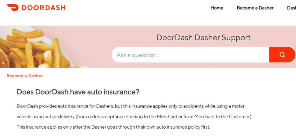 Screenshot of Question and answer from Doordash support website as of May 27, 2022 that asks Does Doordash have auto insurance? Answer: DoorDash provides auto insurance for Dashers, but this insurance applies only to accidents while using a motor vehicle on an active delivery (from order acceptance heading to the merchant or from merchant to the customer). This insurance applies only after the Dasher goes through their own auto insurance policy first.